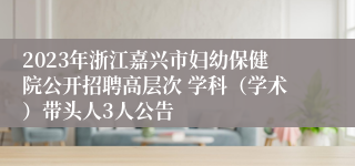 2023年浙江嘉兴市妇幼保健院公开招聘高层次 学科（学术）带头人3人公告