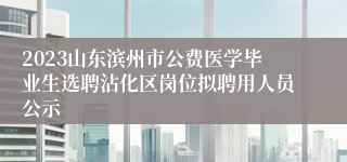 2023山东滨州市公费医学毕业生选聘沾化区岗位拟聘用人员公示