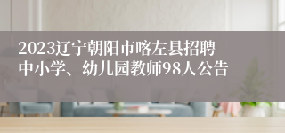 2023辽宁朝阳市喀左县招聘中小学、幼儿园教师98人公告