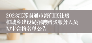 2023江苏南通市海门区住房和城乡建设局招聘购买服务人员初审合格名单公告