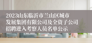 2023山东临沂市兰山区城市发展集团有限公司及全资子公司招聘进入考察人员名单公示