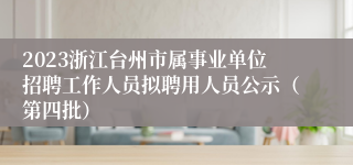 2023浙江台州市属事业单位招聘工作人员拟聘用人员公示（第四批）