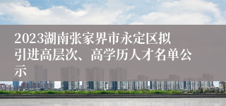 2023湖南张家界市永定区拟引进高层次、高学历人才名单公示