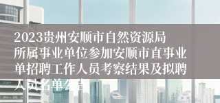 2023贵州安顺市自然资源局所属事业单位参加安顺市直事业单招聘工作人员考察结果及拟聘人员名单公告