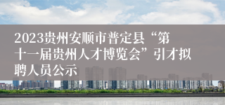 2023贵州安顺市普定县“第十一届贵州人才博览会”引才拟聘人员公示