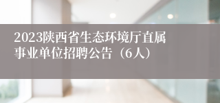 2023陕西省生态环境厅直属事业单位招聘公告（6人）