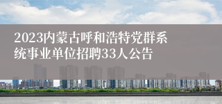 2023内蒙古呼和浩特党群系统事业单位招聘33人公告