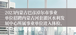 2023内蒙古巴彦淖尔市事业单位招聘内蒙古河套灌区水利发展中心所属事业单位进入体检、考察范围人员递补公告