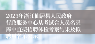 2023年浙江仙居县人民政府行政服务中心从考试合人员名录库中直接招聘体检考察结果及拟聘用名单公示