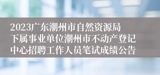 2023广东潮州市自然资源局下属事业单位潮州市不动产登记中心招聘工作人员笔试成绩公告