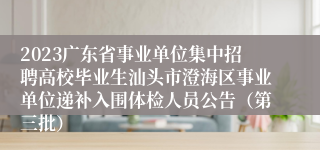 2023广东省事业单位集中招聘高校毕业生汕头市澄海区事业单位递补入围体检人员公告（第三批）