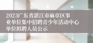 2023广东省湛江市麻章区事业单位集中招聘青少年活动中心单位拟聘人员公示