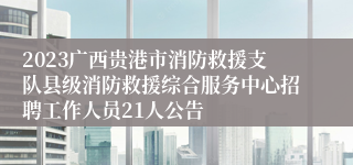 2023广西贵港市消防救援支队县级消防救援综合服务中心招聘工作人员21人公告