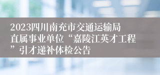 2023四川南充市交通运输局直属事业单位“嘉陵江英才工程”引才递补体检公告