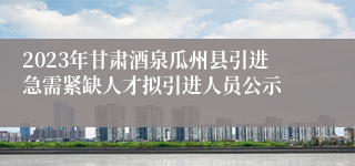 2023年甘肃酒泉瓜州县引进急需紧缺人才拟引进人员公示