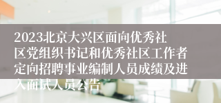 2023北京大兴区面向优秀社区党组织书记和优秀社区工作者定向招聘事业编制人员成绩及进入面试人员公告