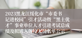 2023黑龙江绥化市“市委书记进校园”引才活动暨“黑土优才”事业单位人才引进考试总成绩及拟进入体检人员名单公示