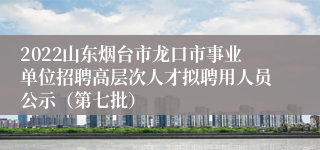 2022山东烟台市龙口市事业单位招聘高层次人才拟聘用人员公示（第七批）