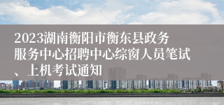 2023湖南衡阳市衡东县政务服务中心招聘中心综窗人员笔试、上机考试通知