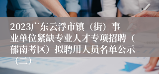 2023广东云浮市镇（街）事业单位紧缺专业人才专项招聘（郁南考区）拟聘用人员名单公示（二）