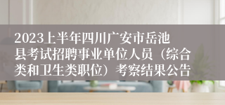 2023上半年四川广安市岳池县考试招聘事业单位人员（综合类和卫生类职位）考察结果公告