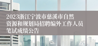 2023浙江宁波市慈溪市自然资源和规划局招聘编外工作人员笔试成绩公告