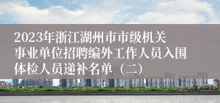 2023年浙江湖州市市级机关事业单位招聘编外工作人员入围体检人员递补名单（二）