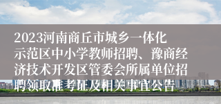 2023河南商丘市城乡一体化示范区中小学教师招聘、豫商经济技术开发区管委会所属单位招聘领取准考证及相关事宜公告