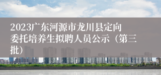 2023广东河源市龙川县定向委托培养生拟聘人员公示（第三批）