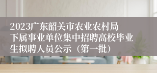 2023广东韶关市农业农村局下属事业单位集中招聘高校毕业生拟聘人员公示（第一批）