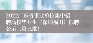 2022广东省事业单位集中招聘高校毕业生（深圳福田）拟聘公示（第三批）