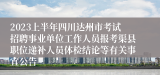 2023上半年四川达州市考试招聘事业单位工作人员报考渠县职位递补人员体检结论等有关事宜公告