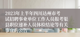 2023年上半年四川达州市考试招聘事业单位工作人员报考渠县职位递补人员体检结论等有关事宜的公告