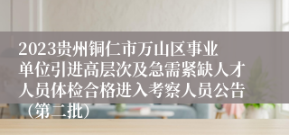 2023贵州铜仁市万山区事业单位引进高层次及急需紧缺人才人员体检合格进入考察人员公告（第二批）