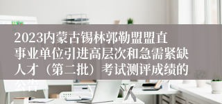 2023内蒙古锡林郭勒盟盟直事业单位引进高层次和急需紧缺人才（第二批）考试测评成绩的公告