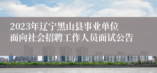 2023年辽宁黑山县事业单位面向社会招聘工作人员面试公告