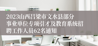 2023山西吕梁市文水县部分事业单位专项引才及教育系统招聘工作人员62名通知