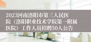 2023河南洛阳市第三人民医院（洛阳职业技术学院第一附属医院）工作人员招聘50人公告