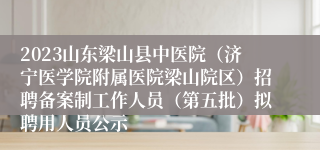 2023山东梁山县中医院（济宁医学院附属医院梁山院区）招聘备案制工作人员（第五批）拟聘用人员公示