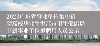 2023广东省事业单位集中招聘高校毕业生湛江市卫生健康局下属事业单位拟聘用人员公示