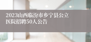 2023山西临汾市乡宁县公立医院招聘50人公告