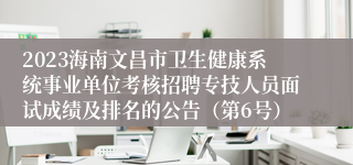 2023海南文昌市卫生健康系统事业单位考核招聘专技人员面试成绩及排名的公告（第6号）