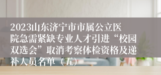 2023山东济宁市市属公立医院急需紧缺专业人才引进“校园双选会”取消考察体检资格及递补人员名单（五）