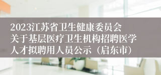 2023江苏省卫生健康委员会关于基层医疗卫生机构招聘医学人才拟聘用人员公示（启东市）