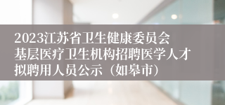 2023江苏省卫生健康委员会基层医疗卫生机构招聘医学人才拟聘用人员公示（如皋市）