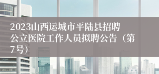 2023山西运城市平陆县招聘公立医院工作人员拟聘公告（第7号）