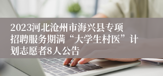 2023河北沧州市海兴县专项招聘服务期满“大学生村医”计划志愿者8人公告