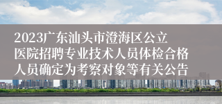 2023广东汕头市澄海区公立医院招聘专业技术人员体检合格人员确定为考察对象等有关公告