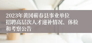 2023年黄冈蕲春县事业单位招聘高层次人才递补情况、体检和考察公告