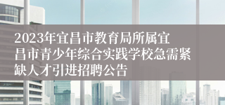 2023年宜昌市教育局所属宜昌市青少年综合实践学校急需紧缺人才引进招聘公告